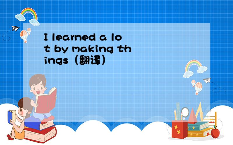 I learned a lot by making things（翻译）