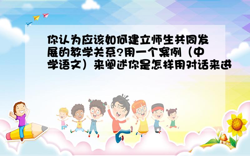 你认为应该如何建立师生共同发展的教学关系?用一个案例（中学语文）来阐述你是怎样用对话来进