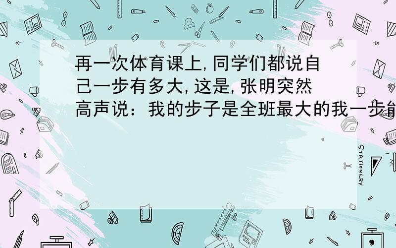 再一次体育课上,同学们都说自己一步有多大,这是,张明突然高声说：我的步子是全班最大的我一步能迈3米