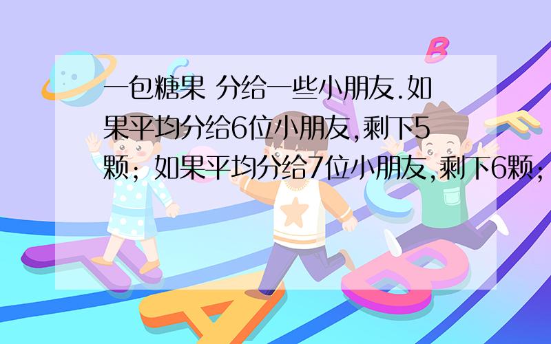 一包糖果 分给一些小朋友.如果平均分给6位小朋友,剩下5颗；如果平均分给7位小朋友,剩下6颗；