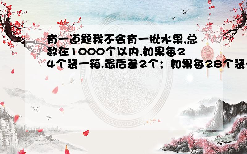 有一道题我不会有一批水果,总数在1000个以内,如果每24个装一箱.最后差2个；如果每28个装一箱,最后还剩2个；如果每