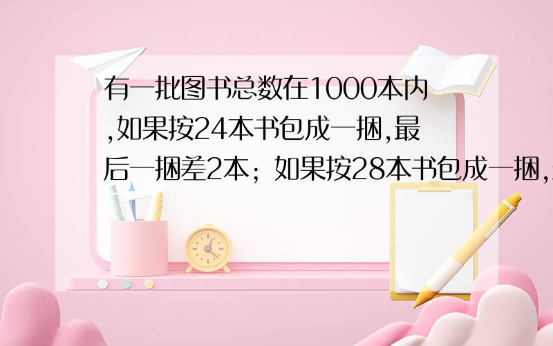 有一批图书总数在1000本内,如果按24本书包成一捆,最后一捆差2本；如果按28本书包成一捆,最后也是差2本