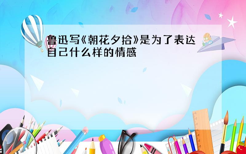 鲁迅写《朝花夕拾》是为了表达自己什么样的情感