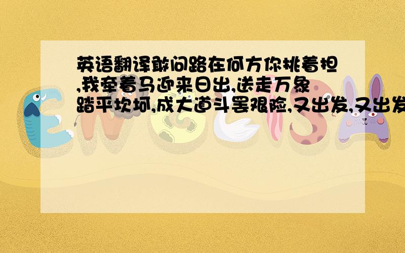 英语翻译敢问路在何方你挑着担,我牵着马迎来日出,送走万象踏平坎坷,成大道斗罢艰险,又出发,又出发啦啦…………几番番春秋