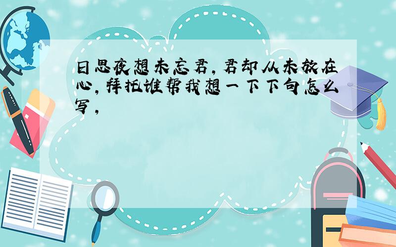 日思夜想未忘君,君却从未放在心,拜托谁帮我想一下下句怎么写,