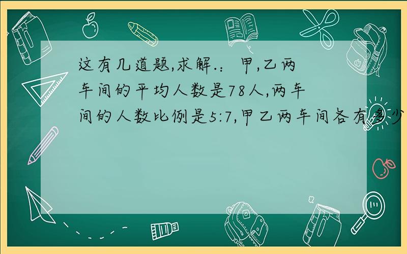 这有几道题,求解.：甲,乙两车间的平均人数是78人,两车间的人数比例是5:7,甲乙两车间各有多少人.