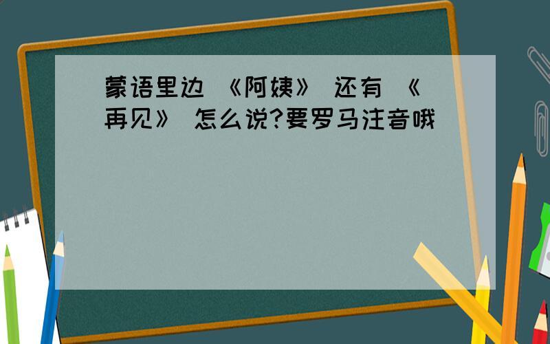 蒙语里边 《阿姨》 还有 《再见》 怎么说?要罗马注音哦