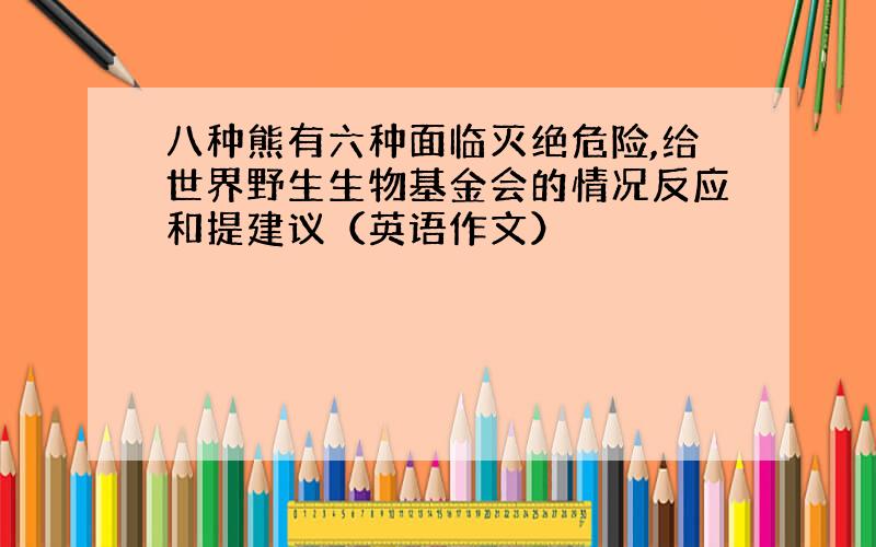 八种熊有六种面临灭绝危险,给世界野生生物基金会的情况反应和提建议（英语作文）