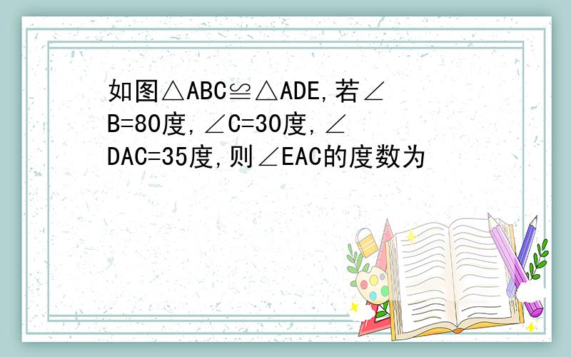 如图△ABC≌△ADE,若∠B=80度,∠C=30度,∠DAC=35度,则∠EAC的度数为