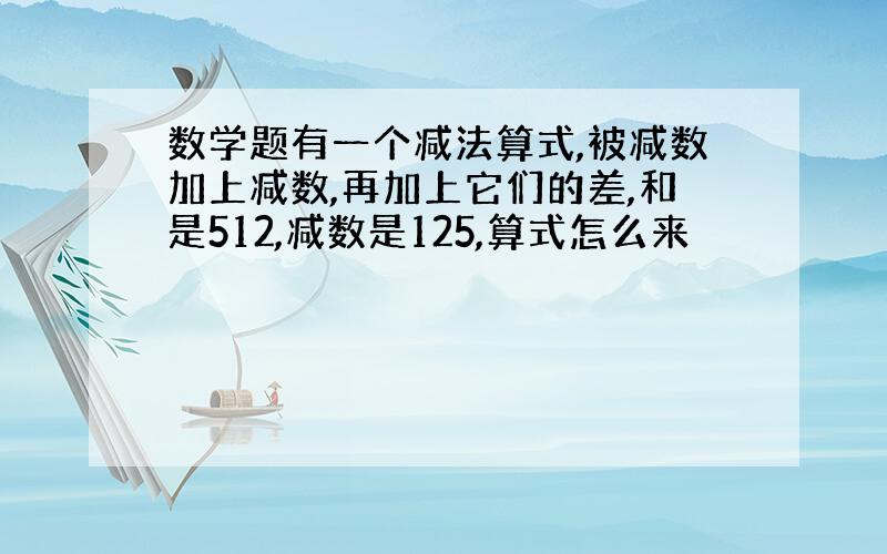 数学题有一个减法算式,被减数加上减数,再加上它们的差,和是512,减数是125,算式怎么来