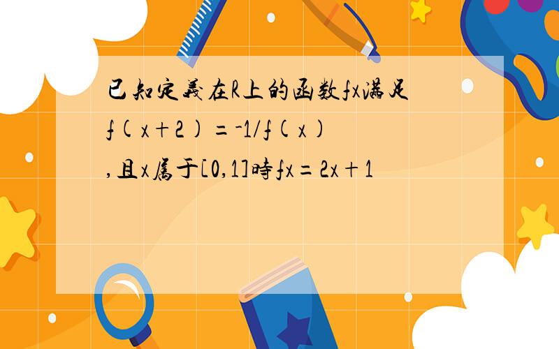 已知定义在R上的函数fx满足f(x+2)=-1/f(x),且x属于[0,1]时fx=2x+1