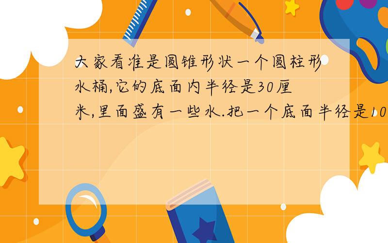 大家看准是圆锥形状一个圆柱形水桶,它的底面内半径是30厘米,里面盛有一些水.把一个底面半径是10厘米的圆锥形状的钢制零件