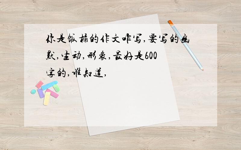 你是饭桶的作文咋写,要写的幽默,生动,形象,最好是600字的,谁知道,