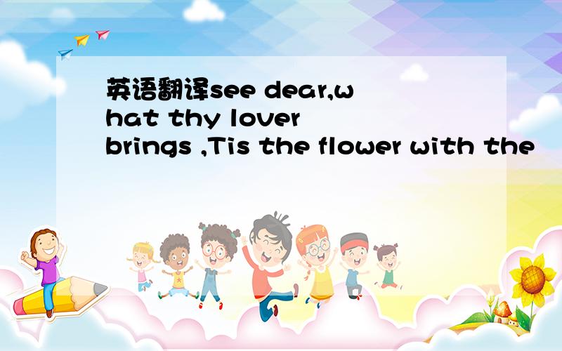 英语翻译see dear,what thy lover brings ,Tis the flower with the