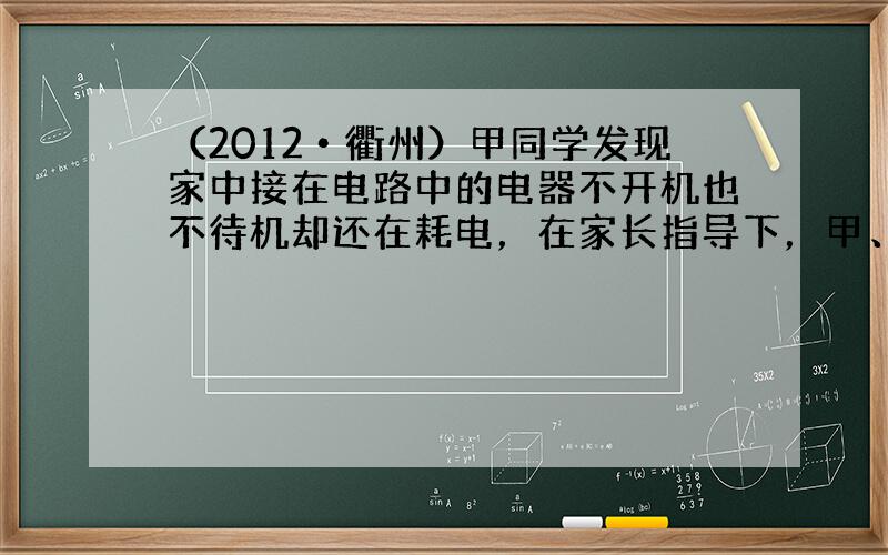 （2012•衢州）甲同学发现家中接在电路中的电器不开机也不待机却还在耗电，在家长指导下，甲、乙、丙三位同学把一台家用电器