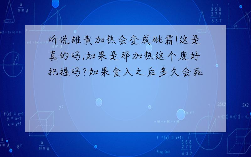 听说雄黄加热会变成砒霜!这是真的吗,如果是那加热这个度好把握吗?如果食入之后多久会死