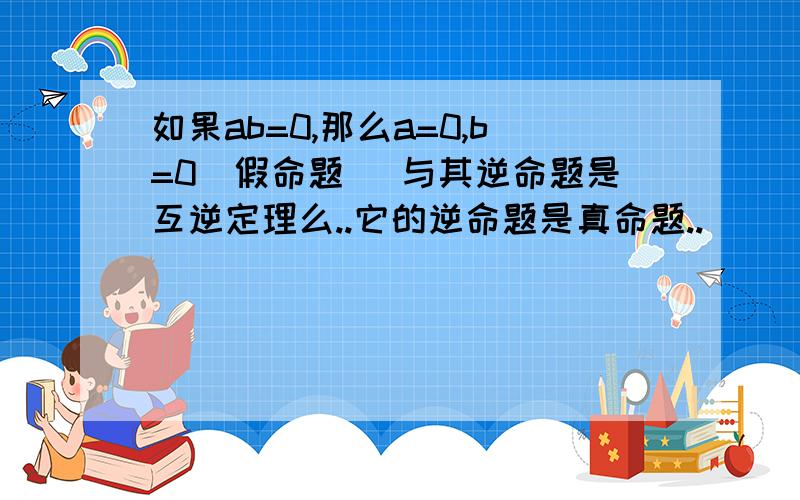 如果ab=0,那么a=0,b=0（假命题） 与其逆命题是互逆定理么..它的逆命题是真命题..