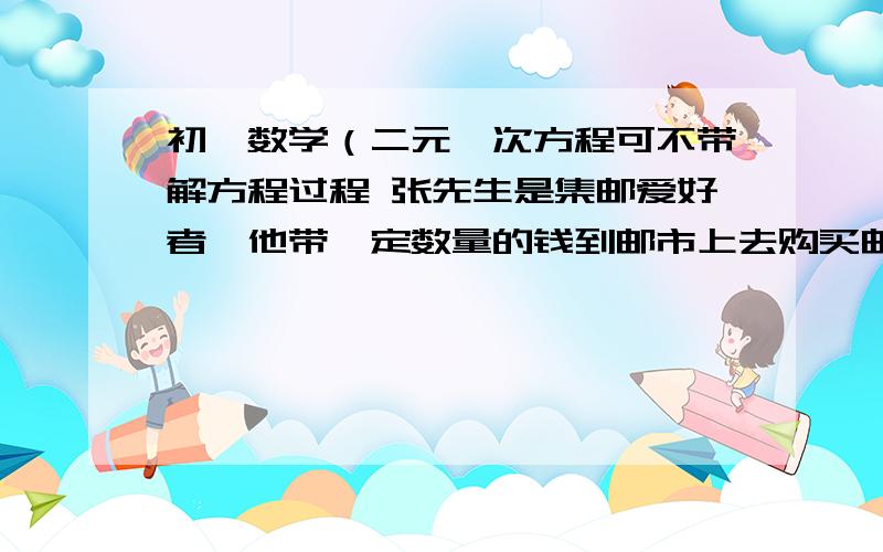 初一数学（二元一次方程可不带解方程过程 张先生是集邮爱好者,他带一定数量的钱到邮市上去购买邮票,