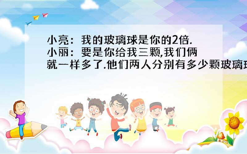 小亮：我的玻璃球是你的2倍.小丽：要是你给我三颗,我们俩就一样多了.他们两人分别有多少颗玻璃球?