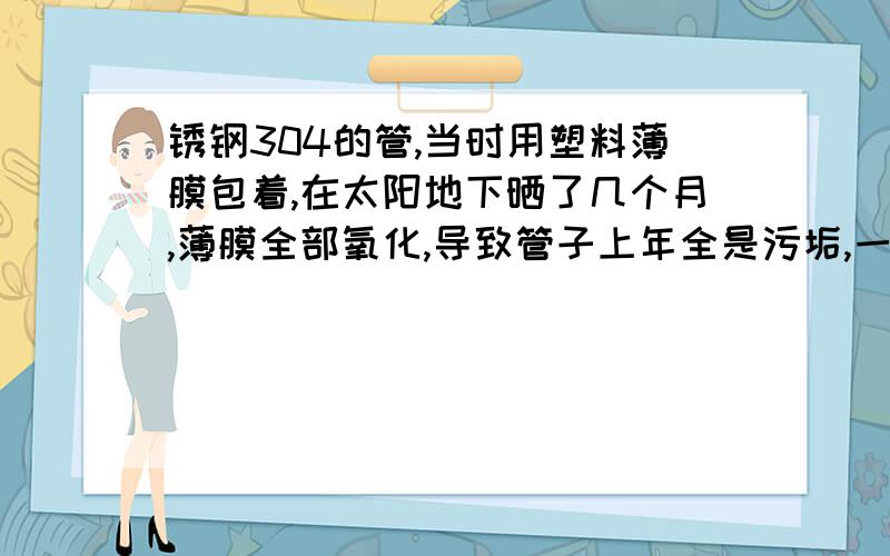 锈钢304的管,当时用塑料薄膜包着,在太阳地下晒了几个月,薄膜全部氧化,导致管子上年全是污垢,一般的东西檫洗不干净,有啥