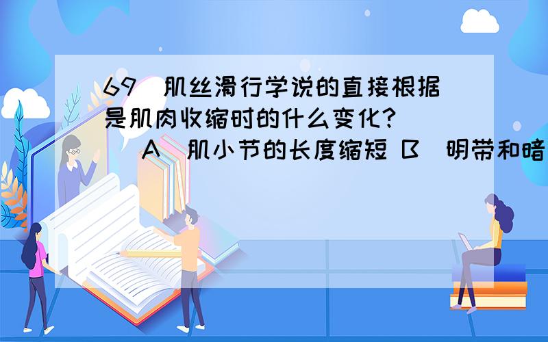 69．肌丝滑行学说的直接根据是肌肉收缩时的什么变化?( ) A．肌小节的长度缩短 B．明带和暗带缩短； C．暗