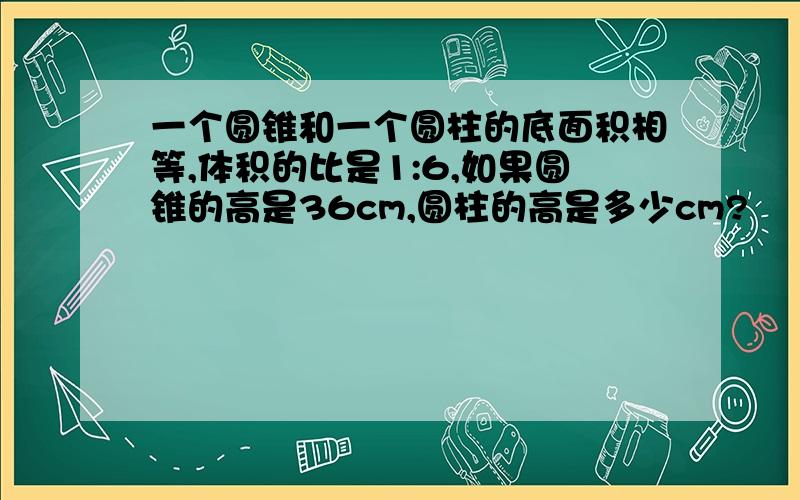 一个圆锥和一个圆柱的底面积相等,体积的比是1:6,如果圆锥的高是36cm,圆柱的高是多少cm?