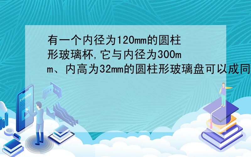 有一个内径为120mm的圆柱形玻璃杯,它与内径为300mm、内高为32mm的圆柱形玻璃盘可以成同样多的水,则玻璃杯的内高