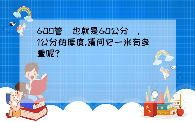 600管（也就是60公分）,1公分的厚度,请问它一米有多重呢?