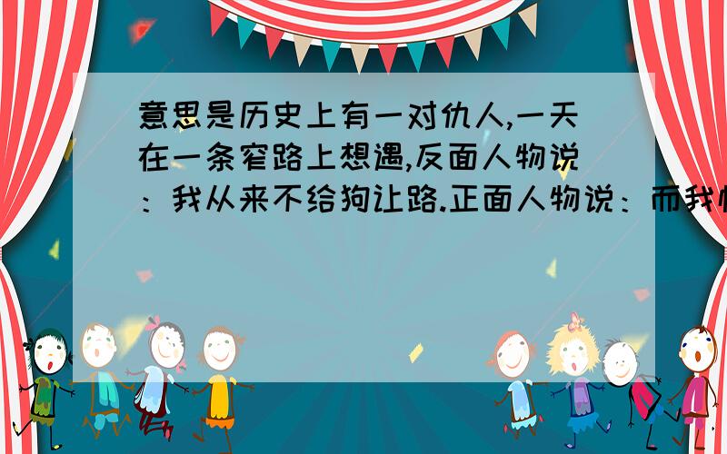 意思是历史上有一对仇人,一天在一条窄路上想遇,反面人物说：我从来不给狗让路.正面人物说：而我恰恰相反,你先请吧.请问,这