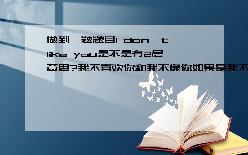 做到一题题目I don't like you是不是有2层意思?我不喜欢你和我不像你如果是我不喜欢你的意思,那我不像你用英