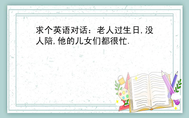 求个英语对话：老人过生日,没人陪,他的儿女们都很忙.