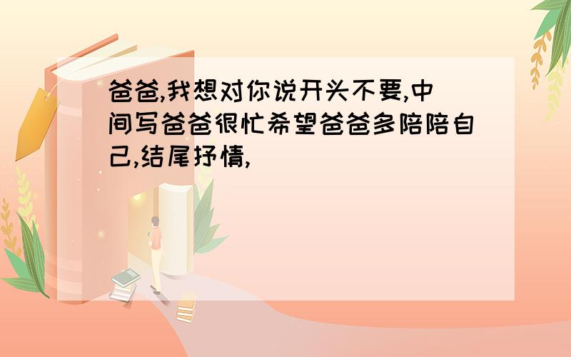 爸爸,我想对你说开头不要,中间写爸爸很忙希望爸爸多陪陪自己,结尾抒情,