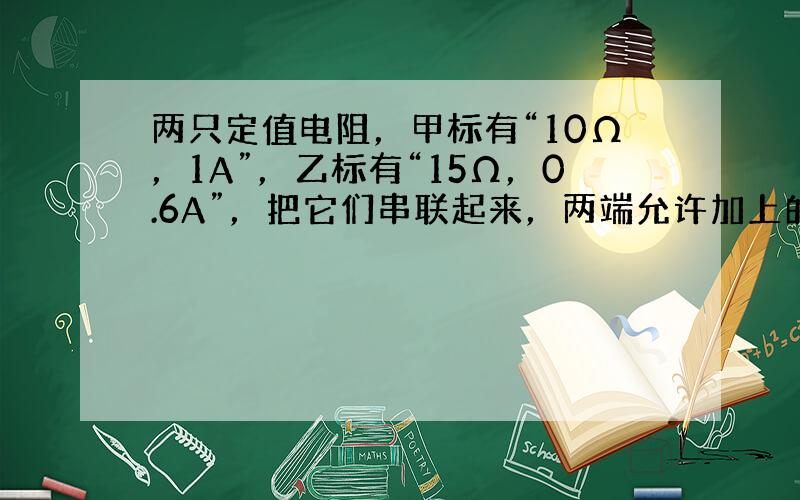 两只定值电阻，甲标有“10Ω，1A”，乙标有“15Ω，0.6A”，把它们串联起来，两端允许加上的最高电压是______．