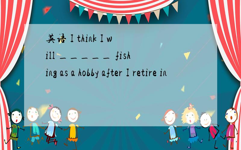 英语 I think I will _____ fishing as a hobby after I retire in