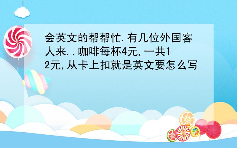 会英文的帮帮忙.有几位外国客人来..咖啡每杯4元,一共12元,从卡上扣就是英文要怎么写