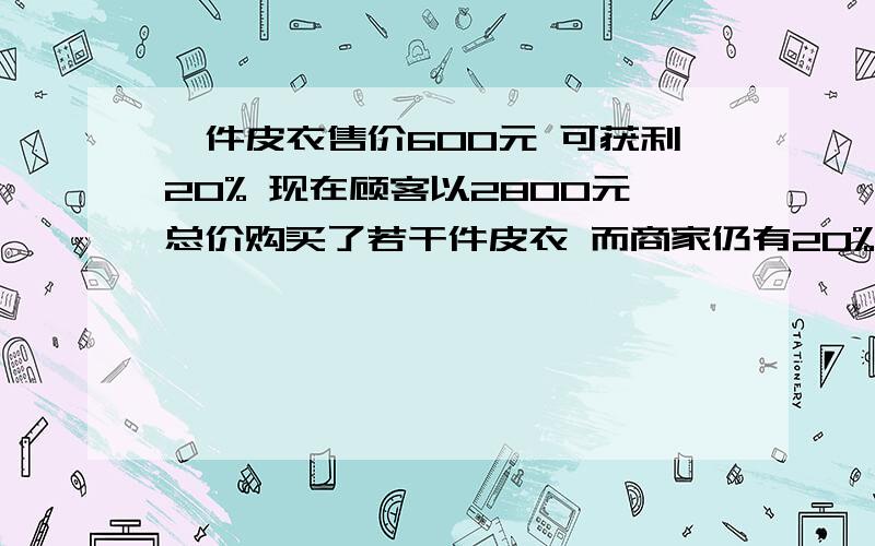 一件皮衣售价600元 可获利20% 现在顾客以2800元总价购买了若干件皮衣 而商家仍有20%的利润 客户买了几件?