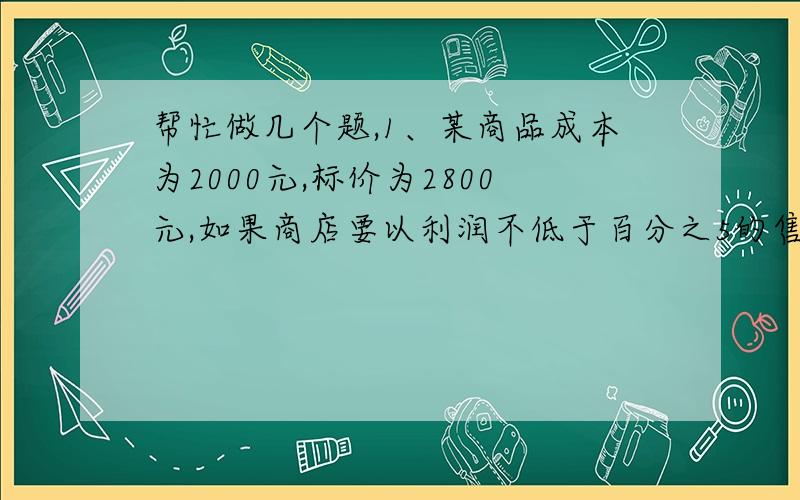 帮忙做几个题,1、某商品成本为2000元,标价为2800元,如果商店要以利润不低于百分之5的售价打折销售,最低可以打几折