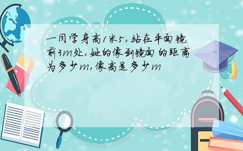 一同学身高1米5,站在平面镜前3m处,她的像到镜面的距离为多少m,像高是多少m