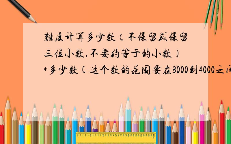 难度计算多少数（不保留或保留三位小数,不要约等于的小数）*多少数(这个数的范围要在3000到4000之间取,并且不能有小