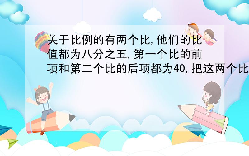 关于比例的有两个比,他们的比值都为八分之五,第一个比的前项和第二个比的后项都为40,把这两个比组成比例!