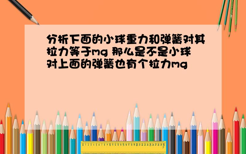 分析下面的小球重力和弹簧对其拉力等于mg 那么是不是小球对上面的弹簧也有个拉力mg