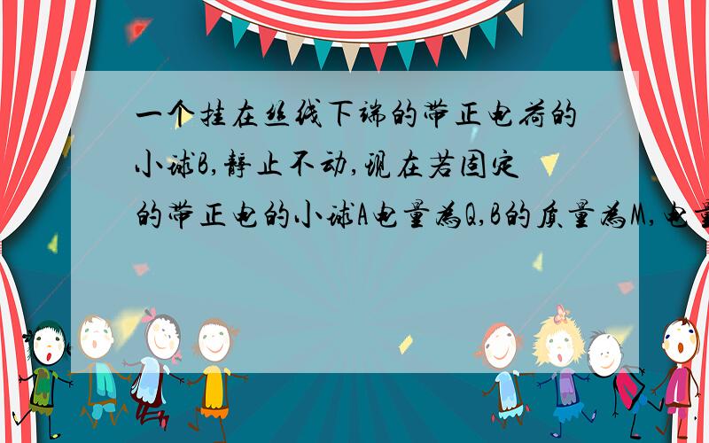 一个挂在丝线下端的带正电荷的小球B,静止不动,现在若固定的带正电的小球A电量为Q,B的质量为M,电量为q,B被A排斥后竖