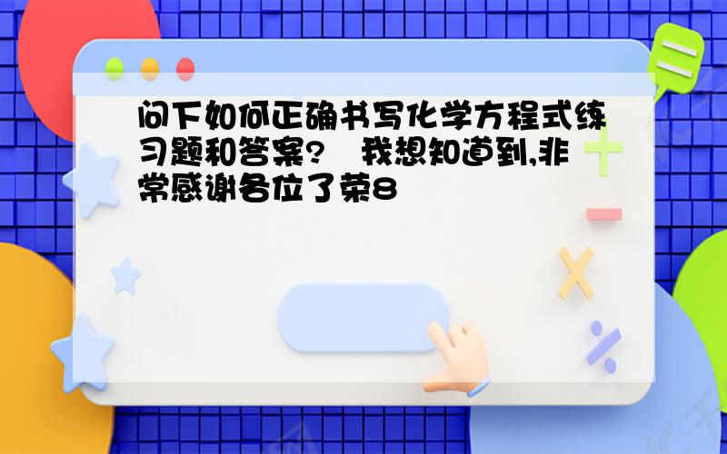 问下如何正确书写化学方程式练习题和答案?　我想知道到,非常感谢各位了荣8