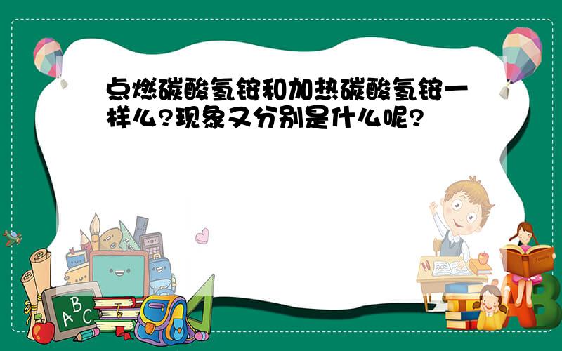 点燃碳酸氢铵和加热碳酸氢铵一样么?现象又分别是什么呢?