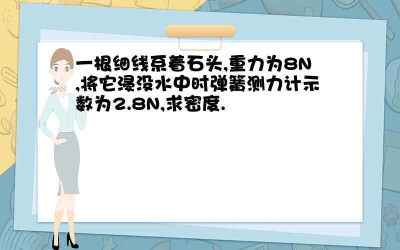 一根细线系着石头,重力为8N,将它浸没水中时弹簧测力计示数为2.8N,求密度.