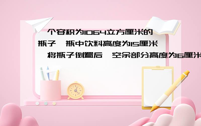 一个容积为1064立方厘米的瓶子,瓶中饮料高度为15厘米,将瓶子倒置后,空余部分高度为6厘米,求瓶中饮料有?