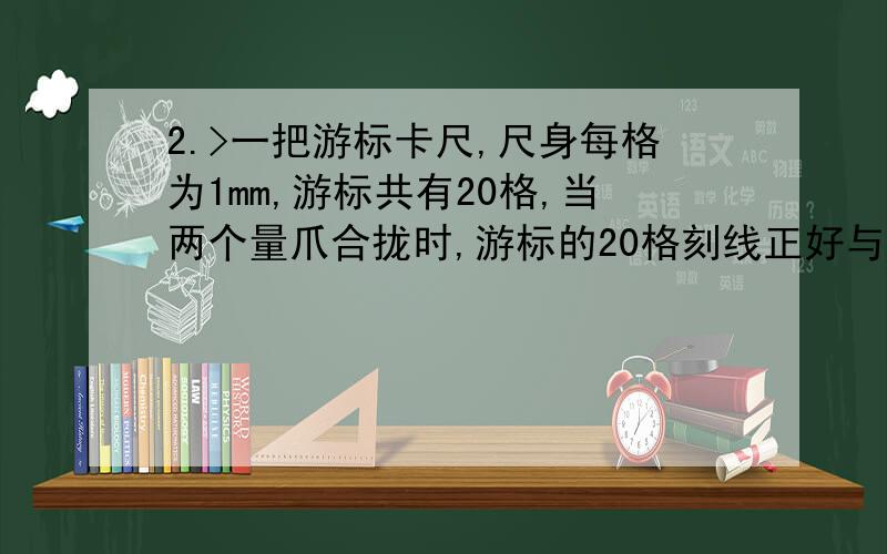 2.>一把游标卡尺,尺身每格为1mm,游标共有20格,当两个量爪合拢时,游标的20格刻线正好与尺身的19格刻线