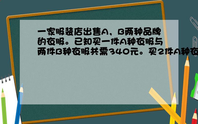 一家服装店出售A，B两种品牌的衣服。已知买一件A种衣服与两件B种衣服共需340元。买2件A种衣服与两件B种衣服共需500