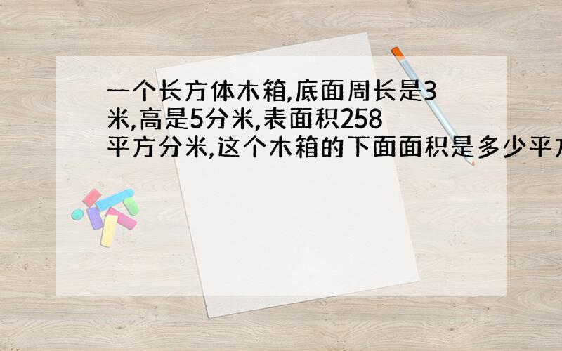 一个长方体木箱,底面周长是3米,高是5分米,表面积258平方分米,这个木箱的下面面积是多少平方分米?急