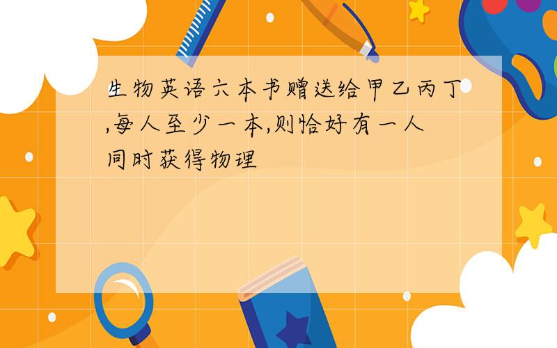 生物英语六本书赠送给甲乙丙丁,每人至少一本,则恰好有一人同时获得物理